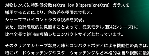 対物レンズに特殊低分散 (eXtra low DispersioneXtra) ガラスを採用することにより、色収差を極限まで抑え、シャープでハイコントラスな視界を実現。また、設計徹底的に見直すことよって、従来モデル(BD42シリーズ)に比べ全長で約14mm短縮したコンパクトサイズとなっています。そのクリアでシャープな見え味とコンパクトボディによる機動性の高さは、特にバードウォッチングやスターウォッチングなど本格的な自然観察に最高の威力を発揮します。