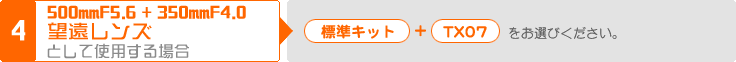 (4) 500mmF5.6 + 350mmF4.0 望遠レンズとして使用する場合：「標準キット」＋「TX07」をお選びください。