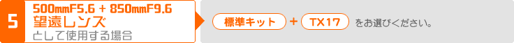 (5) 500mmF5.6 + 850mmF9.6 望遠レンズとして使用する場合：「標準キット」＋「TX17」をお選びください。