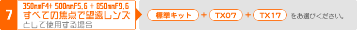 (7) 350mmF4.0 +  500mmF5.6 + 850mmF9.6 すべての焦点で望遠レンズとして使用する場合：「標準キット」＋「TX07」＋「TX17」をお選びください。