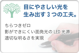 目にやさしい光を生み出す3つの工夫…ちらつきゼロ。影ができにくい面発光のLED光源。適切な明るさを実現。