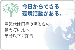 今日からできる環境活動がある…電気代は同等の明るさの蛍光灯に比べ、半分以下に節約。