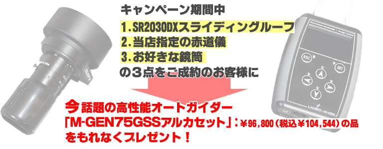 キャンペーン期間中、
1.SR2030DXスライディングルーフ2.当店指定の赤道儀3.お好きな鏡筒
の３点をご成約のお客様に今話題の
高性能オートガイダー「MGEN75GSSアルカセット」：￥96,800（税込￥104,544）
の品をもれなくプレゼント！