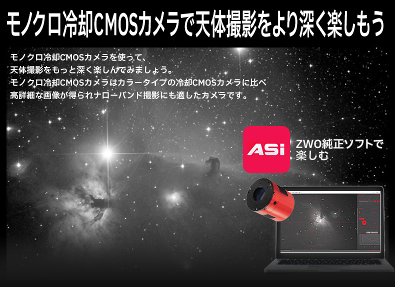 モノクロ冷却CMOSカメラで天体撮影をより深く楽しもう
モノクロ冷却CMOSカメラを使って、天体撮影をもっと深く楽しんでみましょう。モノクロ冷却CMOSカメラは、カラータイプの冷却CMOSカメラに比べて、高詳細な画像が得られ、ナローバンド撮影にも適したカメラです。
