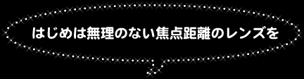 ○はじめは無理のない焦点距離のレンズを