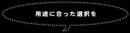 ○用途に合った選択を