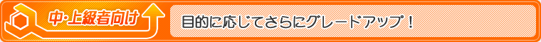 中・上級者向け…目的に応じてさらにグレードアップ！