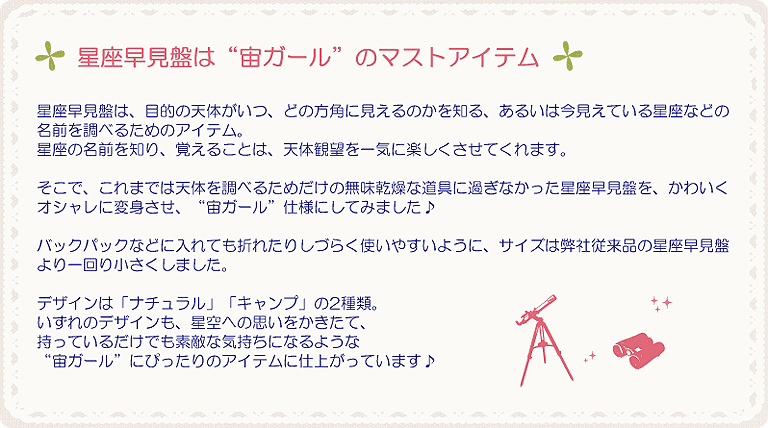 星座早見盤は“宙ガール”のマストアイテム。星座早見盤は、目的の天体がいつ、どの方角に見えるのかを知る、あるいは今見えている星座などの名前を調べるためのアイテム。星座の名前を知り、覚えることは、天体観望を一気に楽しくさせてくれます。そこで、これまでは天体を調べるためだけの無味乾燥な道具に過ぎなかった星座早見盤を、かわいくオシャレに変身させ、“宙ガール”仕様にしてみました音符バックパックなどに入れても折れたりしづらく使いやすいように、サイズは従来品の星座早見盤より一回り小さくしました。デザインは「ナチュラル」「キャンプ」の2種類。いずれのデザインも、星空への思いをかきたて、持っているだけでも素敵な気持ちになるような“宙ガール”にぴったりのアイテムに仕上がっています♪