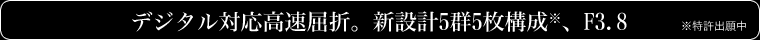 デジタル対応高速屈折。新設計5群5枚構成※、F3.8 (※特許出願中)