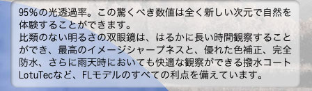 95％の光透過率。この驚くべき数値は全く新しい次元で自然を体験することができます。比類のない明るさの双眼鏡は、はるかに長い時間観察することができ、最高のイメージシャープネスと、優れた色補正、完全防水、さらに雨天時においても快適な観察ができる撥水コートLotuTecなど、FLモデルのすべての利点を備えています。