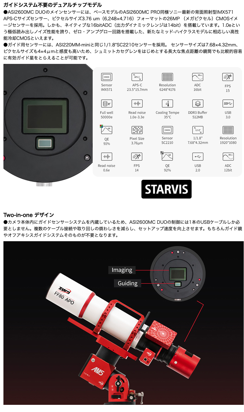 

  ガイドシステム不要のデュアルチップモデル

●ASI2600MC DUOのメインセンサーには、ベースモデルのASI2600MC PRO同様ソニー最新の背面照射型IMX571 APS-Cサイズセンサー、ピクセルサイズ3.76 um（6,248×4,716）フォーマットの26MP （メガピクセル）CMOSイメージセンサーを採用。しかも、ネイティブな16bitADC（出力ダイナミックレンジは14bit）を搭載しています。1.0eという極低読み出しノイズ性能を誇り、ゼロ・アンプグロー回路を搭載した、新たなミッド-ハイクラスモデルに相応しい高性能冷却CMOSといえます。

●ガイド用センサーには、ASI220MM-miniと同じ1/1.8"SC2210センサーを採用。

センサーサイズは7.68×4.32mm、ピクセルサイズも4×4μmと感度も高いため、シュミットカセグレンをはじめとする長大な焦点距離の鏡筒でも比較的容易に有効ガイド星をとらえることが可能です。
Two-in-one デザイン

●カメラ本体内にガイドセンサーシステムを内蔵しているため、ASI2600MC DUOの制御には1本のUSBケーブルしか必要としません。複数のケーブル接続や取り回しの煩わしさを減らし、セットアップ速度を向上させます。もちろんガイド鏡やオフアキシスガイドシステムそのものが不要となります。
背面調整式センサーチルトプレートに対応（オプション）
